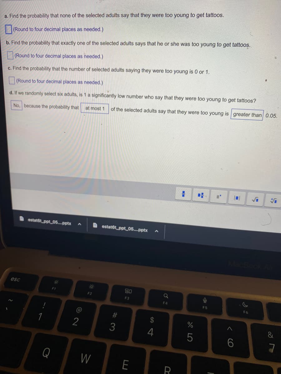 a. Find the probability that none of the selected adults say that they were too young to get tattoos.
(Round to four decimal places as needed.)
b. Find the probability that exactly one of the selected adults says that he or she was too young to get tattoos.
(Round to four decimal places as needed.)
c. Find the probability that the number of selected adults saying they were too young is 0 or 1.
(Round to four decimal places as needed.)
d. If we randomly select six adults, is 1 a significantly low number who say that they were too young to get tattoos?
No, because the probability that at most 1 of the selected adults say that they were too young is greater than 0.05.
esc
estatôt ppt 05....pptx
!
F1
Q
@
2
30
F2
W
estat6t_ppt_05....pptx
#3
80
F3
E
$
4
a
F4
R
=
27 20
%
5
9
F5
F
A
6
F6
&
7
