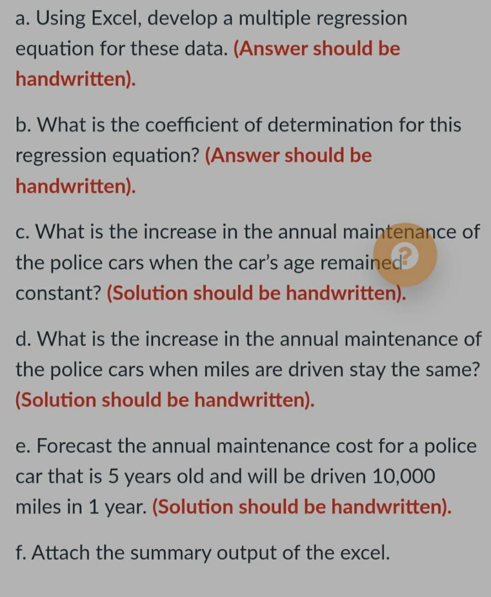 a. Using Excel, develop a multiple regression
equation for these data. (Answer should be
handwritten).
b. What is the coefficient of determination for this
regression equation? (Answer should be
handwritten).
c. What is the increase in the annual maintenance of
the police cars when the car's age remained
constant? (Solution should be handwritten).
d. What is the increase in the annual maintenance of
the police cars when miles are driven stay the same?
(Solution should be handwritten).
e. Forecast the annual maintenance cost for a police
car that is 5 years old and will be driven 10,000
miles in 1 year. (Solution should be handwritten).
f. Attach the summary output of the excel.
