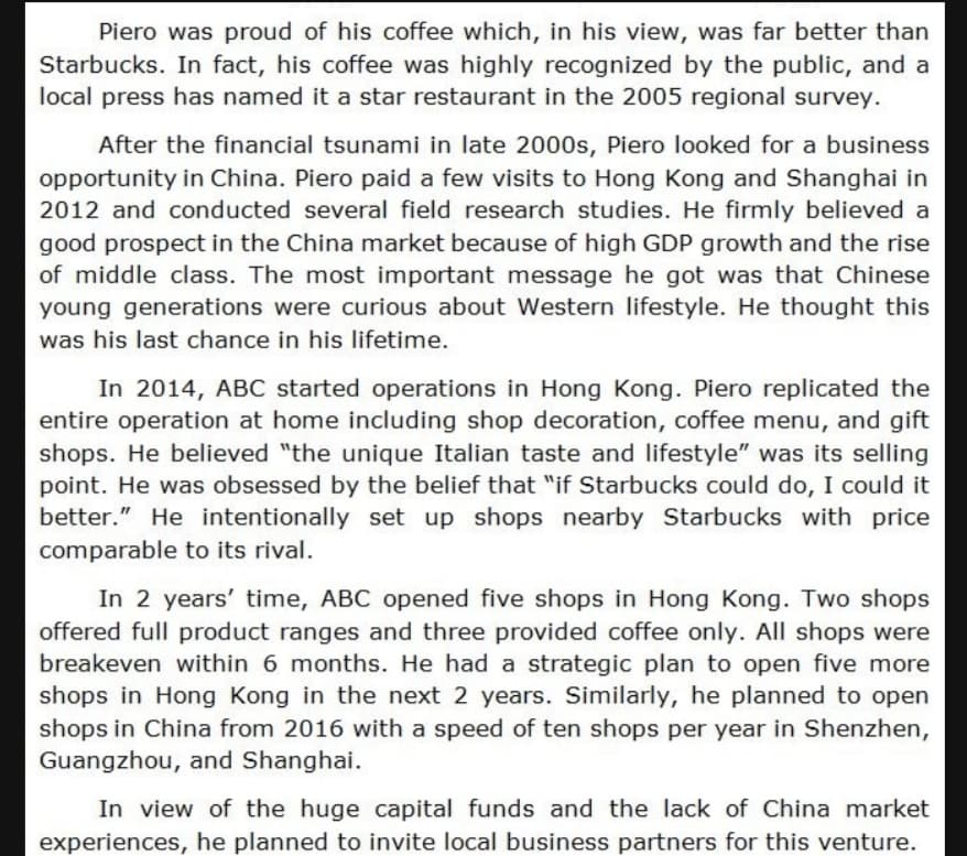 Piero was proud of his coffee which, in his view, was far better than
Starbucks. In fact, his coffee was highly recognized by the public, and a
local press has named it a star restaurant in the 2005 regional survey.
After the financial tsunami in late 2000s, Piero looked for a business
opportunity in China. Piero paid a few visits to Hong Kong and Shanghai in
2012 and conducted several field research studies. He firmly believed a
good prospect in the China market because of high GDP growth and the rise
of middle class. The most important message he got was that Chinese
young generations were curious about Western lifestyle. He thought this
was his last chance in his lifetime.
In 2014, ABC started operations in Hong Kong. Piero replicated the
entire operation at home including shop decoration, coffee menu, and gift
shops. He believed "the unique Italian taste and lifestyle" was its selling
point. He was obsessed by the belief that "if Starbucks could do, I could it
better." He intentionally set up shops nearby Starbucks with price
comparable to its rival.
In 2 years' time, ABC opened five shops in Hong Kong. Two shops
offered full product ranges and three provided coffee only. All shops were
breakeven within 6 months. He had a strategic plan to open five more
shops in Hong Kong in the next 2 years. Similarly, he planned to open
shops in China from 2016 with a speed of ten shops per year in Shenzhen,
Guangzhou, and Shanghai.
In view of the huge capital funds and the lack of China market
experiences, he planned to invite local business partners for this venture.
