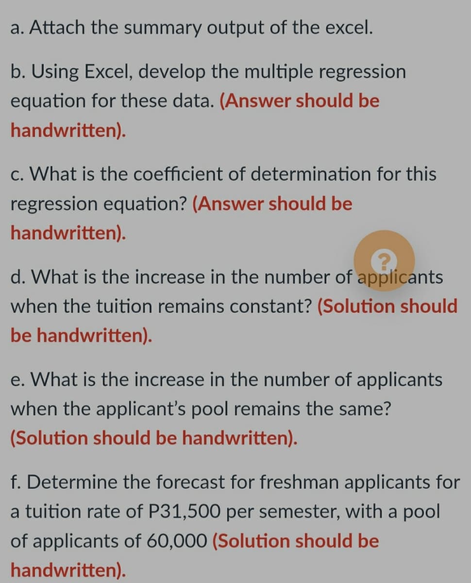 a. Attach the summary output of the excel.
b. Using Excel, develop the multiple regression
equation for these data. (Answer should be
handwritten).
c. What is the coefficient of determination for this
regression equation? (Answer should be
handwritten).
d. What is the increase in the number of applicants
when the tuition remains constant? (Solution should
be handwritten).
e. What is the increase in the number of applicants
when the applicant's pool remains the same?
(Solution should be handwritten).
f. Determine the forecast for freshman applicants for
a tuition rate of P31,500 per semester, with a pool
of applicants of 60,000 (Solution should be
handwritten).
