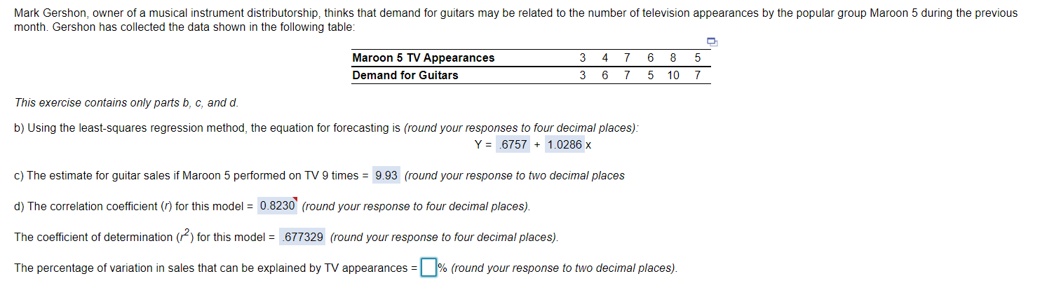 Mark Gershon, owner of a musical instrument distributorship, thinks that demand for guitars may be related to the number of television appearances by the popular group Maroon 5 during the previous
month. Gershon has collected the data shown in the following table:
Maroon 5 TV Appearances
3
4
7
8
Demand for Guitars
3
6 7
10 7
This exercise contains only parts b, c, and d.
b) Using the least-squares regression method, the equation for forecasting is (round your responses to four decimal places):
Y = .6757 + 1.0286 x
c) The estimate for guitar sales if Maroon 5 performed on TV 9 times = 9.93 (round your response to two decimal places
d) The correlation coefficient (r) for this model = 0.8230 (round your response to four decimal places).
The coefficient of determination (F) for this model = .677329 (round your response to four decimal places).
The percentage of variation in sales that can be explained by TV appearances = % (round your response to two decimal places).
