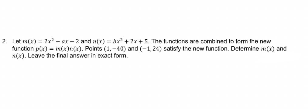 2. Let m(x) = 2x² - ax - 2 and n(x) = bx² + 2x + 5. The functions are combined to form the new
function p(x) = m(x)n(x). Points (1,-40) and (-1, 24) satisfy the new function. Determine m(x) and
n(x). Leave the final answer in exact form.