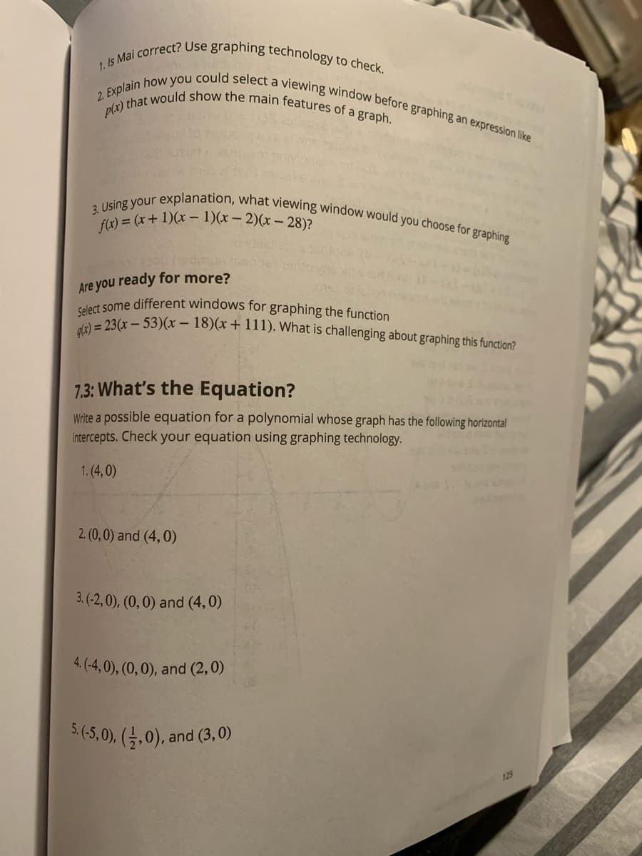 f(x) = (x+ 1)(x – 1)(x – 2)(x – 28)?
1. Is Mai correct? Use graphing technology to check.
Select some different windows for graphing the function
p(x) that would show the main features of a graph.
gl3) = 23(x – 53)(x – 18)(x+ 111). What is challenging about graphing this function?
3. Using your explanation, what viewing window would you choose for graphing
2. Explain how you could select a viewing window before graphing an expression like
Are you ready for more?
7.3: What's the Equation?
Write a possible equation for a polynomial whose graph has the following horizontal
intercepts. Check your equation using graphing technology.
1. (4, 0)
2. (0, 0) and (4,0)
3. (-2, 0), (0, 0) and (4,0)
4. (-4, 0), (0, 0), and (2, 0)
5.(5,0), (→,0),
and (3,0)
125
