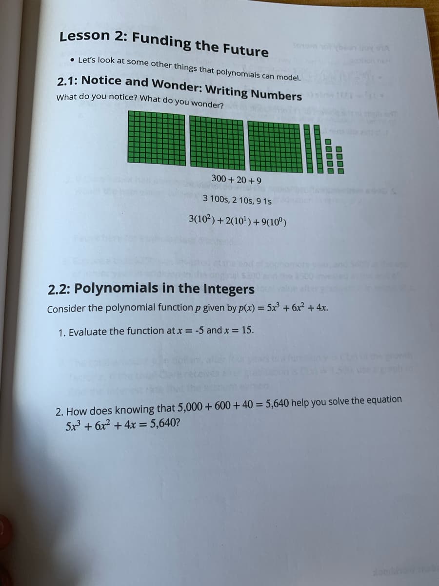 Lesson 2: Funding the Future
• Let's look at some other things that polynomials can model.
2.1: Notice and Wonder: Writing Numbers
What do you notice? What do you wonder?
300 + 20 +9
3 100s, 2 10s, 9 1s
3(102) +2(10') +9(10°)
2.2: Polynomials in the Integers
Consider the polynomial function p given by p(x) = 5x³ + 6x² + 4x.
1. Evaluate the function at x = -5 and x = 15.
the prowth
2. How does knowing that 5,000 + 600 + 40 = 5,640 help you solve the equation
5x + 6x2 + 4x = 5,640?
