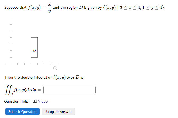 Suppose that f(x, y)
D
I
and the region D is given by {(x, y) | 3 ≤ x ≤ 4,1 ≤ y ≤ 4}.
y
Submit Question
==
Then the double integral of f(x, y) over D is
[ f(x, y)dxdy =
Question Help: Video
Jump to Answer