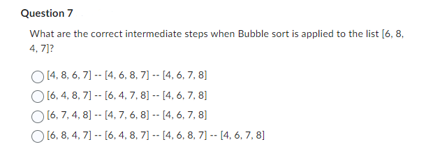 Question 7
What are the correct intermediate steps when Bubble sort is applied to the list [6, 8,
4,7]?
[4, 8, 6, 7] -- [4, 6, 8, 7] -- [4, 6, 7, 8]
[6, 4, 8, 7] [6, 4, 7, 8] -- [4, 6, 7, 8]
[6, 7, 4, 8] -- [4, 7, 6, 8] -- [4, 6, 7, 8]
[6, 8, 4, 7] -- [6, 4, 8, 7] -- [4, 6, 8, 7] -- [4, 6, 7, 8]