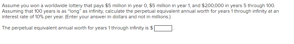 Assume you won a worldwide lottery that pays $5 million in year 0, $5 million in year 1, and $200,000 in years 5 through 100.
Assuming that 100 years is as “long" as infinity, calculate the perpetual equivalent annual worth for years 1 through infinity at an
interest rate of 10% per year. (Enter your answer in dollars and not in millions.)
The perpetual equivalent annual worth for years 1 through infinity is $
