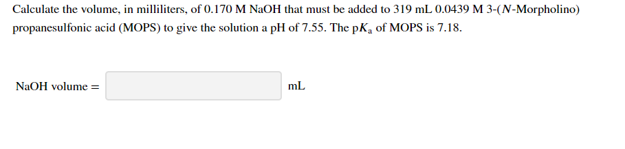 Calculate the volume, in milliliters, of 0.170 M NaOH that must be added to 319 mL 0.0439 M 3-(N-Morpholino)
propanesulfonic acid (MOPS) to give the solution a pH of 7.55. The pKą of MOPS is 7.18.
NaOH volume =
mL
