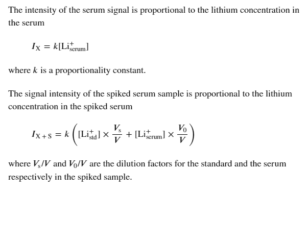 The intensity of the serum signal is proportional to the lithium concentration in
the serum
Ix = k[Lirum]
where k is a proportionality constant.
The signal intensity of the spiked serum sample is proportional to the lithium
concentration in the spiked serum
Vo
Ix+s = k ([Lia] x + [Lirum) x
where V,/V and Vo/V are the dilution factors for the standard and the serum
respectively in the spiked sample.
