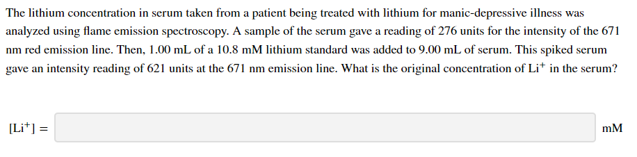 The lithium concentration in serum taken from a patient being treated with lithium for manic-depressive illness was
analyzed using flame emission spectroscopy. A sample of the serum gave a reading of 276 units for the intensity of the 671
nm red emission line. Then, 1.00 mL of a 10.8 mM lithium standard was added to 9.00 mL of serum. This spiked serum
gave an intensity reading of 621 units at the 671 nm emission line. What is the original concentration of Li* in the serum?
[Li*] =
mM
