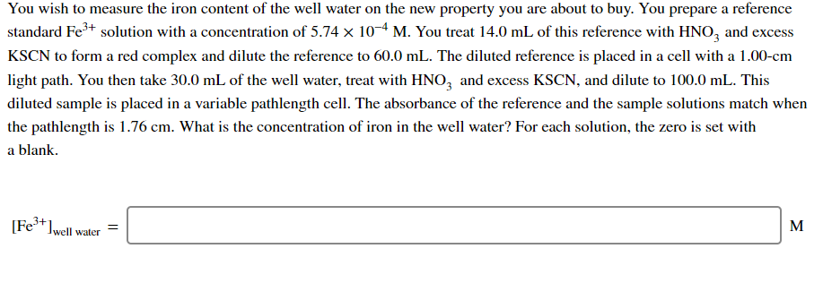 You wish to measure the iron content of the well water on the new property you are about to buy. You prepare a reference
standard Fe+ solution with a concentration of 5.74 x 10M. You treat 14.0 mL of this reference with HNO, and excess
KSCN to form a red complex and dilute the reference to 60.0 mL. The diluted reference is placed in a cell with a 1.00-cm
light path. You then take 30.0 mL of the well water, treat with HNO, and excess KSCN, and dilute to 100.0 mL. This
diluted sample is placed in a variable pathlength cell. The absorbance of the reference and the sample solutions match when
the pathlength is 1.76 cm. What is the concentration of iron in the well water? For each solution, the zero is set with
a blank.
[Fe*]well water
M
%3|
