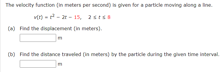The velocity function (in meters per second) is given for a particle moving along a line.
v(t) = t2 – 2t – 15, 2 sts 8
(a) Find the displacement (in meters).
m
(b) Find the distance traveled (in meters) by the particle during the given time interval.

