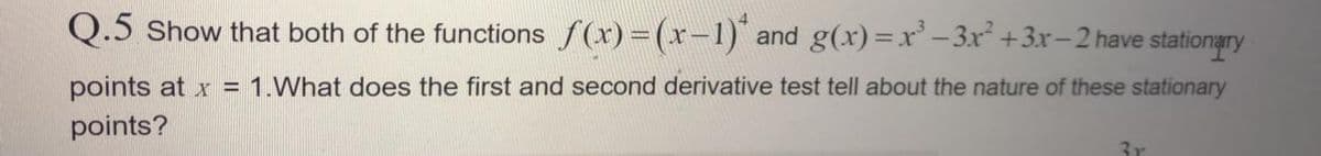 Q.5 Show that both of the functions f(x)=(x-1) and g(x)=x – 3x +3x-2 have stationary
points at x = 1.What does the first and second derivative test tell about the nature of these stationary
points?
