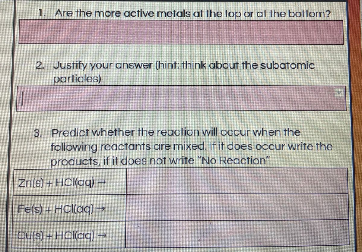 1. Are the more active metals at the top or at the bottom?
2. Justify your answer (hint: think about the subatomic
particles)
3. Predict whether the reaction will occur when the
following reactants are mixed. If it does occur write the
products, if it does not write "No Reaction"
Zn(s) + HCl(acq)-
Fe(s)+ HCl(aq)-
Cu(s) + HCl(aq)

