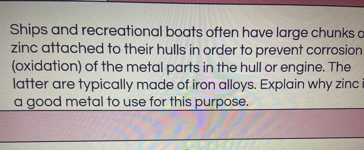 Ships and recreational boats often have large chunks o
zinc attached to their hulls in order to prevent corrosion
(oxidation) of the metal parts in the hull or engine. The
latter are typically made of iron alloys. Explain why zinc
a good metal to use for this purpose.
