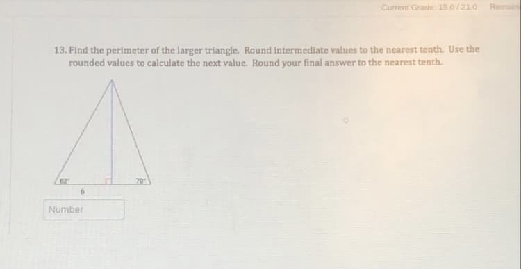 Current Grade: 15.0/21.O
Remain
13. Find the perimeter of the larger triangle. Round intermediate values to the nearest tenth. Use the
rounded values to calculate the next value. Round your final answer to the nearest tenth.
62
70
Number
