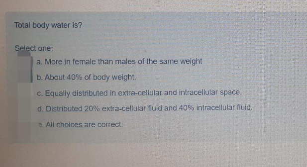 Total body water is?
Select one:
a. More in female than males of the same weight
b. About 40% of body weight.
c. Equally distributed in extra-cellular and intracellular space.
d. Distributed 20% extra-cellular fluid and 40% intracellular fluid.
e. All choices are correct.
