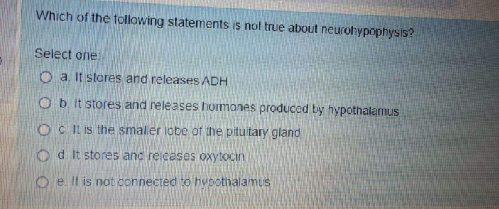 Which of the following statements is not true about neurohypophysis?
Select one.
O a. It stores and releases ADH
O b. It stores and releases hormones produced by hypothalamus
O c. It is the smaller lobe of the pituitary gland
O d. It stores and releases oxytocin
O e It is not connected to hypothalamus
