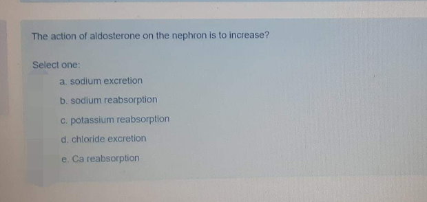 The action of aldosterone on the nephron is to increase?
Select one:
a. sodium excretion
b. sodium reabsorption
c. potassium reabsorption
d. chloride excretion
reabsorption
e.
