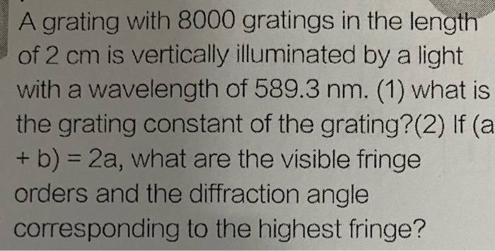 A grating with 8000 gratings in the length
of 2 cm is vertically illuminated by a light
with a wavelength of 589.3 nm. (1) what is
the grating constant of the grating?(2) If (a
+ b) = 2a, what are the visible fringe
orders and the diffraction angle
%3D
corresponding to the highest fringe?
