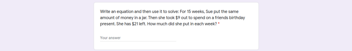Write an equation and then use it to solve: For 15 weeks, Sue put the same
amount of money in a jar. Then she took $9 out to spend on a friends birthday
present. She has $21 left. How much did she put in each week? *
Your answer
