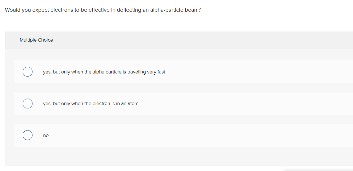 Would you expect electrons to be effective in deflecting an alpha-particle beam?
Multiple Choice
yes, but only when the alpha particle is traveling very fast
yes, but only when the electron is in an atom
no
