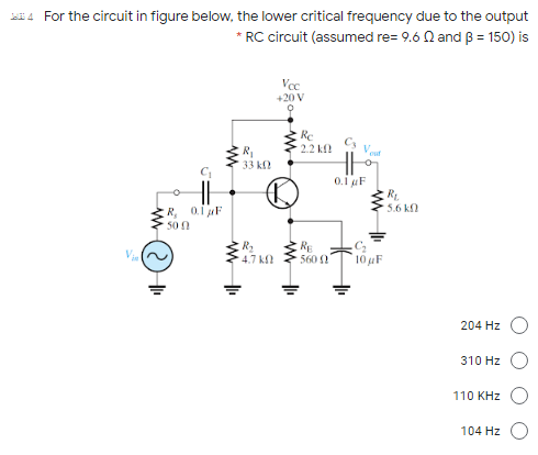 For the circuit in figure below, the lower critical frequency due to the output
* RC circuit (assumed re= 9.6 N and B = 150) is
+20 V
2.2 k
Vo
R
33 k?
0.1 uF
R.
5.6 k
R, oiF
500
RE
560 ?
10 µF
4.7 k
