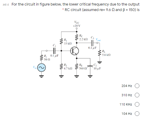 For the circuit in figure below, the lower critical frequency due to the output
* RC circuit (assumed re= 9.6 N and ß = 150) is
Vcc
+20 V
Re
2.2 k
Veut
R
33 k
o.i F
R.
5.6 kf
R, 01F
50 0
V
R2
4.7 k
RE
560 0
10 F
