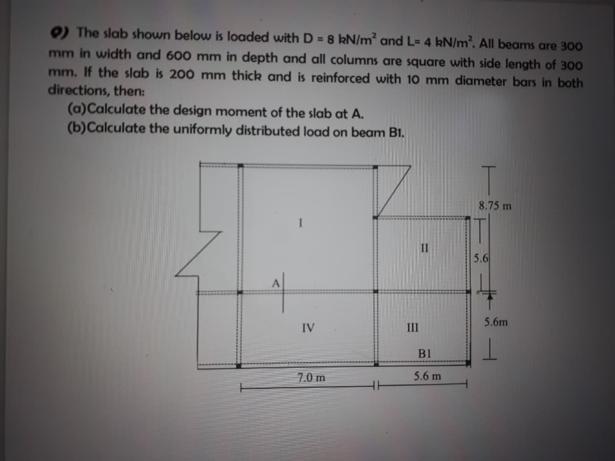 O The slab shown below is loaded with D = 8 kN/m² and L= 4 kN/m. All beams are 300
mm in width and 600 mm in depth and all columns are square with side length of 300
mm. If the slab is 200 mm thick and is reinforced with 10 mm diameter bars in both
directions, then:
(a)Calculate the design moment of the slab at A.
(b)Calculate the uniformly distributed load on beam B1.
8.75 m
II
5.6
5.6m
IV
III
B1
7.0 m
5.6 m
