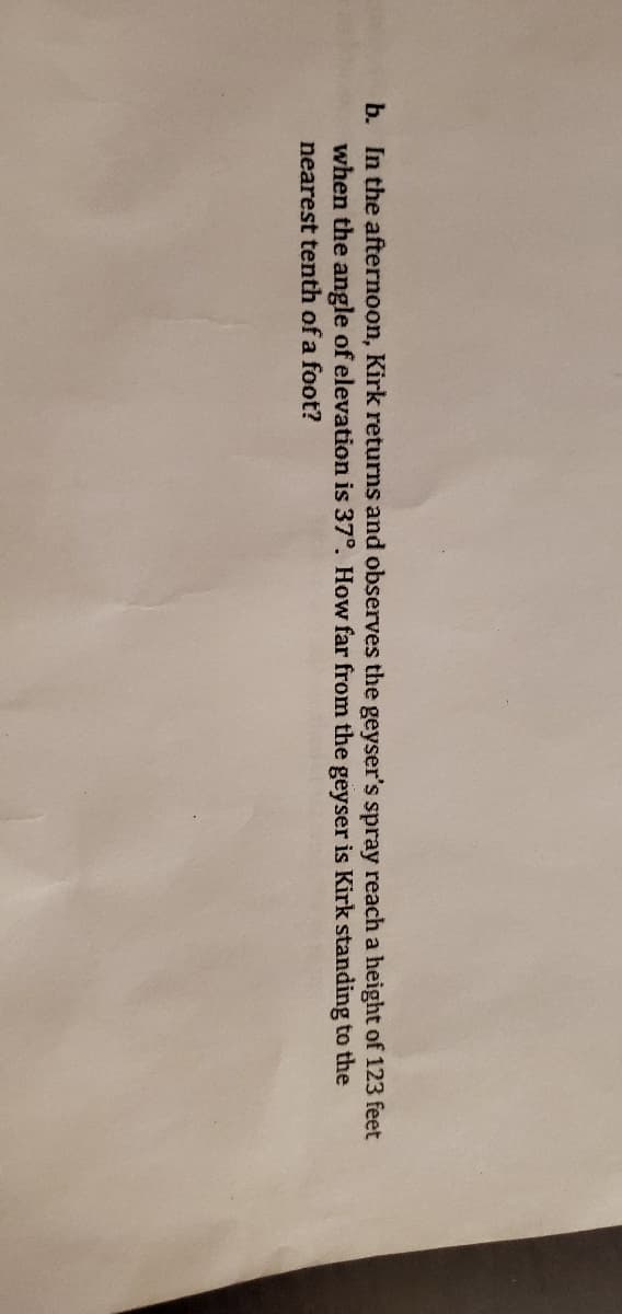 b. In the afternoon, Kirk returns and observes the geyser's spray reach a height of 123 feet
when the angle of elevation is 37°. How far from the geyser is Kirk standing to the
nearest tenth of a foot?
