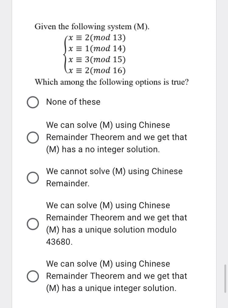 Given the following system (M).
(x = 2(mod 13)
|x = 1(mod 14)
x = 3(mod 15)
(x = 2(mod 16)
Which among the following options is true?
None of these
We can solve (M) using Chinese
O Remainder Theorem and we get that
(M) has a no integer solution.
We cannot solve (M) using Chinese
Remainder.
We can solve (M) using Chinese
Remainder Theorem and we get that
(M) has a unique solution modulo
43680.
We can solve (M) using Chinese
O Remainder Theorem and we get that
(M) has a unique integer solution.
