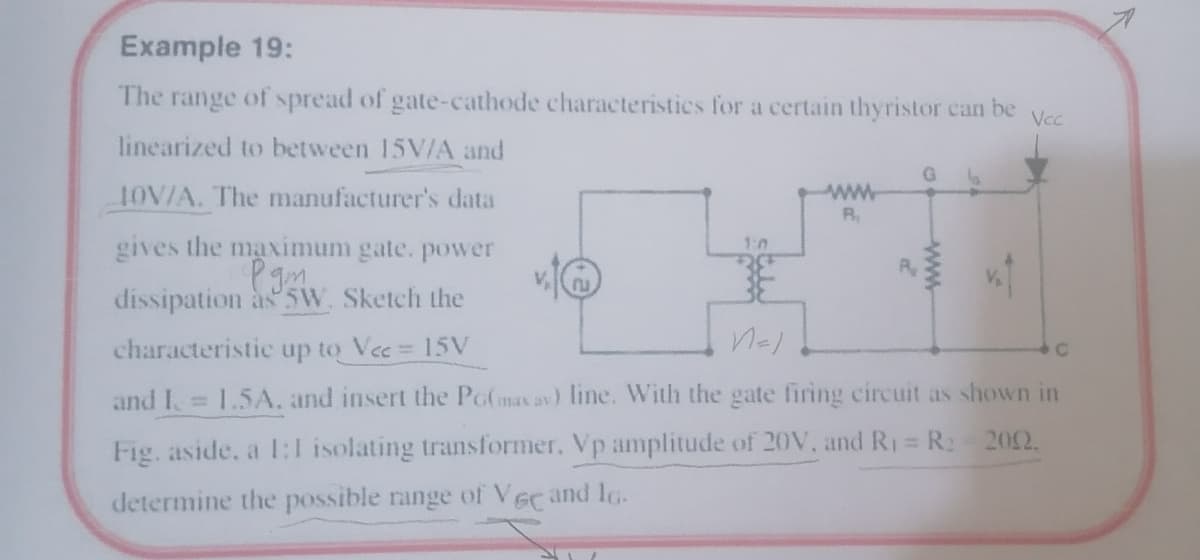 Example 19:
The range of spread of gate-cathode characteristics for a certain thyristor can be
Vcc
linearized to between 15V/A and
G.
OV/A. The manufacturer's data
ww
R
gives the maximum gate. power
Pam
1:0
R
dissipation às 5W. Sketch the
characteristic up to Vec 15V
and I 1.5A. and insert the PG(max av) line. With the gate firing circuit as shown in
Fig. aside, a 1:l isolating transformer, Vp amplitude of 20V, and R1 = R2 202.
%3D
determine the possible range of Vec and lo.
ww
