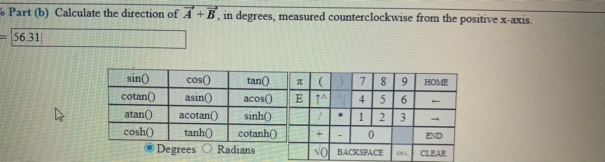 o Part (b) Calculate the direction of A + B, in degrees, measured counterclockwise from the positive x-axis.
56.31|
sin()
cos()
tan()
7
HOME
cotan()
asin()
acos()
E
↑^| ^|| 4
6
atan()
acotan()
sinh()
2
cosh()
tanh()
cotanh()
END
O Degrees
Radians
VOL BACKSPАСЕ
DEL
CLEAR
1,

