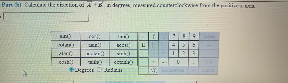 Part (b) Calculate the direction of A + B, in degrees, measured counterclockwise from the positive x-axis.
sin()
cos()
asin()
tan()
7
9.
HOME
cotan()
acos()
E 4
6.
atan()
acotan()
sinh()
1
cosh()
cotanh()
O Degrees C Radians
tanh()
END
VO BACKSPACE
CLEAR
