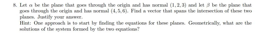 8. Let a be the plane that goes through the origin and has normal (1, 2, 3) and let 3 be the plane that
goes through the origin and has normal (4, 5, 6). Find a vector that spans the intersection of these two
planes. Justify your answer.
Hint: One approach is to start by finding the equations for these planes. Geometrically, what are the
solutions of the system formed by the two equations?