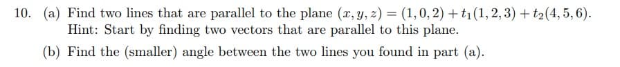 10. (a) Find two lines that are parallel to the plane (x, y, z) = (1, 0, 2) + t₁ (1, 2, 3) + t₂(4, 5, 6).
Hint: Start by finding two vectors that are parallel to this plane.
(b) Find the (smaller) angle between the two lines you found in part (a).