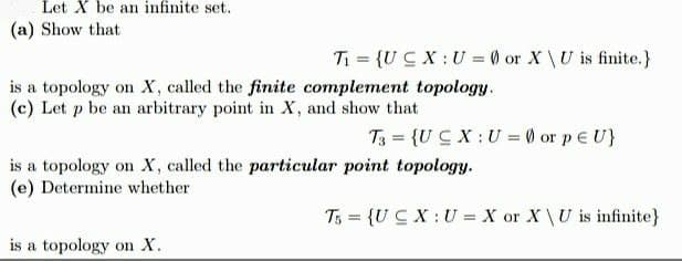 Let X be an infinite set.
(a) Show that
Ti = {UC X:U = 0 or X\U is finite.}
is a topology on X, called the finite complement topology.
(c) Let p be an arbitrary point in X, and show that
T3 = {UC X :U = 0 or p e U}
is a topology on X, called the particular point topology.
(e) Determine whether
T5 = {UC X :U = X or X \U is infinite}
is a topology on X.
