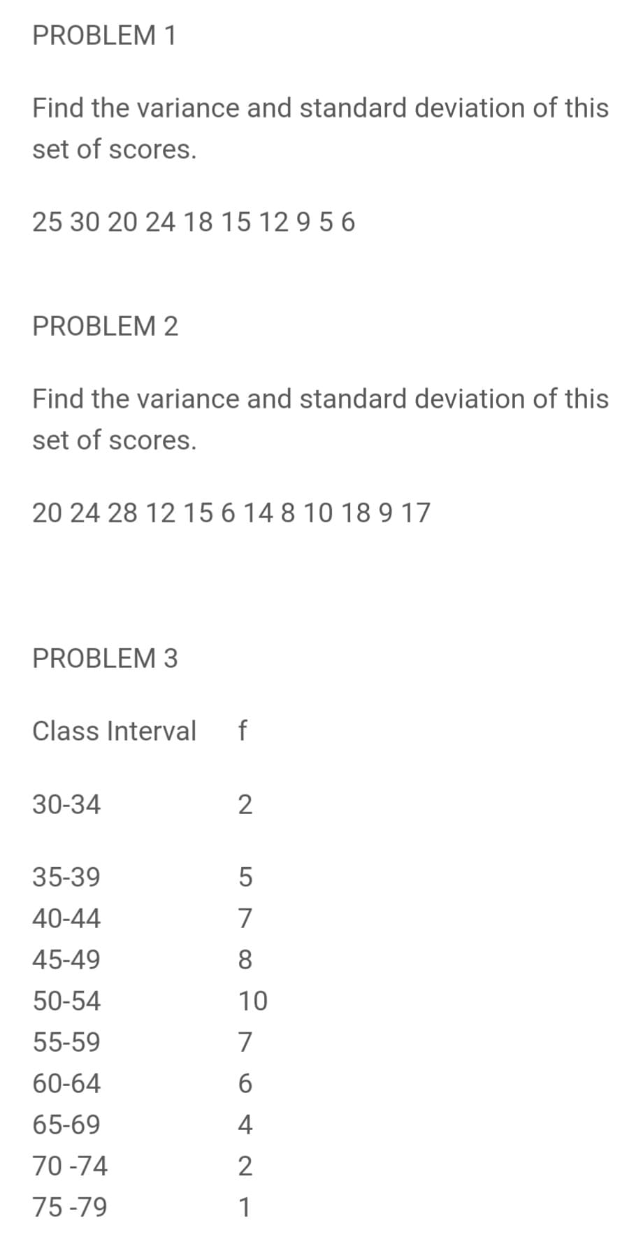 PROBLEM 1
Find the variance and standard deviation of this
set of scores.
25 30 20 24 18 15 12 9 5 6
PROBLEM 2
Find the variance and standard deviation of this
set of scores.
20 24 28 12 15 6 14 8 10 18 9 17
PROBLEM 3
Class Interval
f
30-34
2
35-39
40-44
45-49
50-54
10
55-59
60-64
65-69
70 -74
75 -79
578 는 N6 4 2 1
