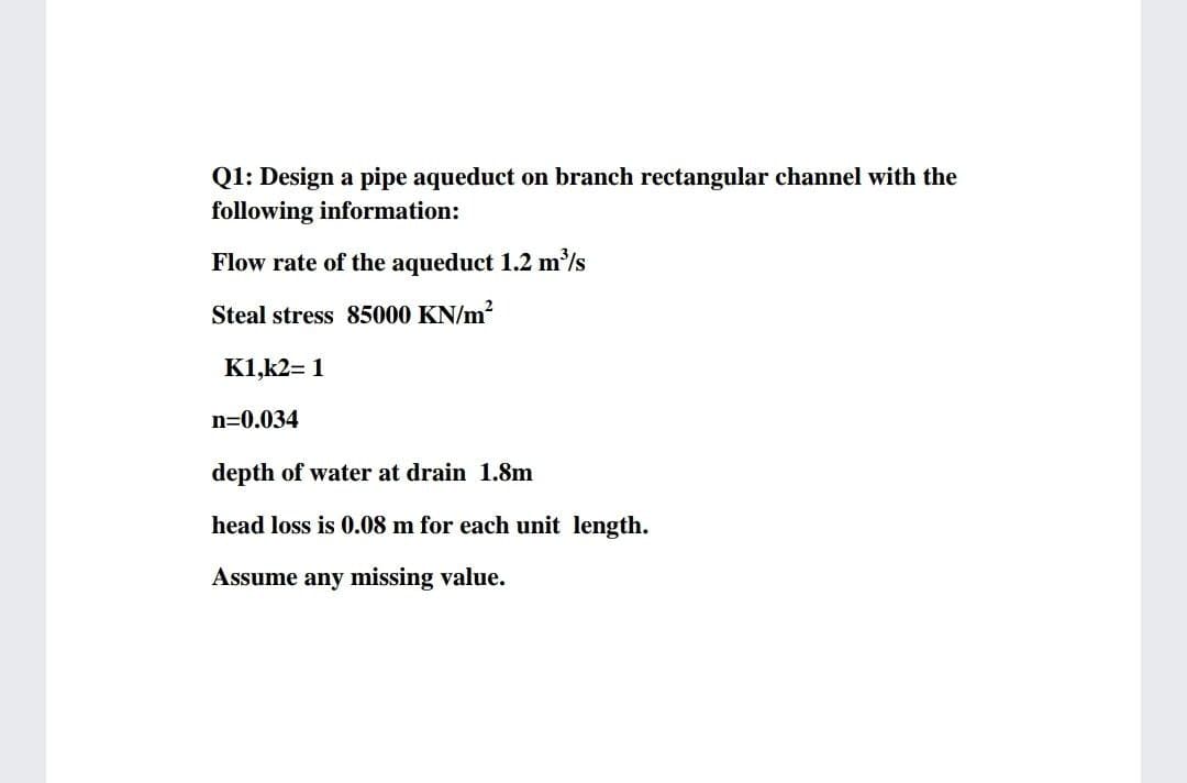 Q1: Design a pipe aqueduct on branch rectangular channel with the
following information:
Flow rate of the aqueduct 1.2 m/s
Steal stress 85000 KN/m?
K1,k2= 1
n=0.034
depth of water at drain 1.8m
head loss is 0.08 m for each unit length.
Assume any missing value.
