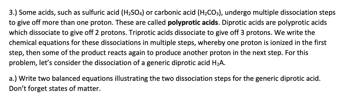 3.) Some acids, such as sulfuric acid (H2SO4) or carbonic acid (H2CO3), undergo multiple dissociation steps
to give off more than one proton. These are called polyprotic acids. Diprotic acids are polyprotic acids
which dissociate to give off 2 protons. Triprotic acids dissociate to give off 3 protons. We write the
chemical equations for these dissociations in multiple steps, whereby one proton is ionized in the first
step, then some of the product reacts again to produce another proton in the next step. For this
problem, let's consider the dissociation of a generic diprotic acid H2A.
a.) Write two balanced equations illustrating the two dissociation steps for the generic diprotic acid.
Don't forget states of matter.

