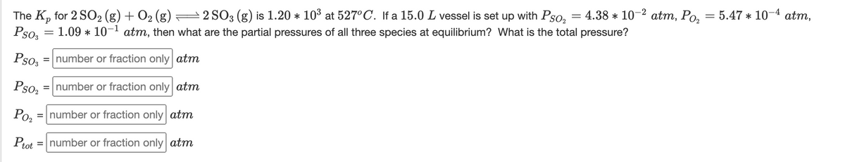 4.38 * 10-2 atm, Po, = 5.47 * 10-4 atm,
The K, for 2 SO2 (g) + O2 (g) =2 SO3 (g) is 1.20 * 10° at 527°C. If a 15.0 L vessel is set up with Pso,
Pso, = 1.09 * 10- atm, then what are the partial pressures of all three species at equilibrium? What is the total pressure?
d.
Pso,
= number or fraction only atm
Pso,
= number or fraction only atm
Ро,
= number or fraction only atm
Ptot
= number or fraction only atm
