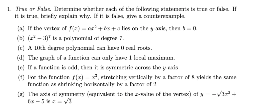 1. True or False. Determine whether each of the following statements is true or false. If
it is true, briefly explain why. If it is false, give a counterexample.
(a) If the vertex of f(x) = ax? + bx + c lies on the y-axis, then b = 0.
(b) (x² – 3)" is a polynomial of degree 7.
(c) A 10th degree polynomial can have 0 real roots.
(d) The graph of a function can only have 1 local maximum.
(e) If a function is odd, then it is symmetric across the y-axis
(f) For the function f(x) = x³, stretching vertically by a factor of 8 yields the same
function as shrinking horizontally by a factor of 2.
(g) The axis of symmetry (equivalent to the x-value of the vertex) of y = -V3x2 +
6x – 5 is x = V3
