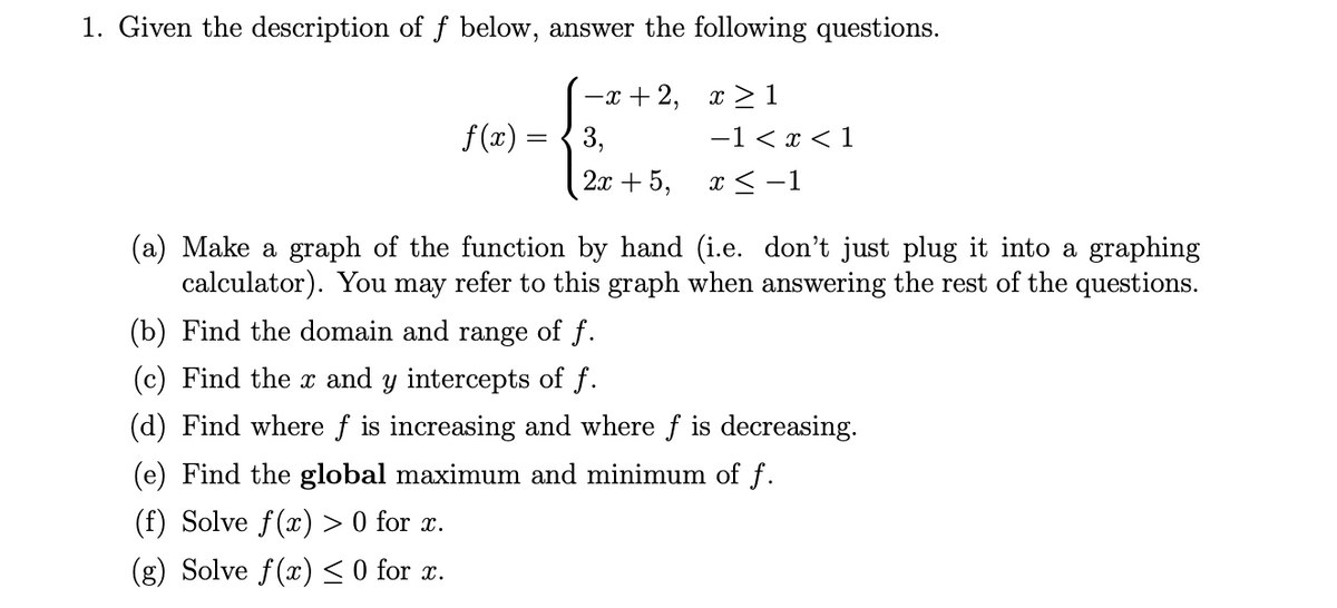 1. Given the description of f below, answer the following questions.
-+2, α > 1
-1 < x < 1
f(x)
3,
2x + 5,
x < -1
(a) Make a graph of the function by hand (i.e. don't just plug it into a graphing
calculator). You may refer to this graph when answering the rest of the questions.
(b) Find the domain and range of f.
(c) Find the x and y intercepts of f.
(d) Find where f is increasing and where f is decreasing.
(e) Find the global maximum and minimum of f.
(f) Solve f(x) > 0 for x.
(g) Solve f(x)< 0 for x.
