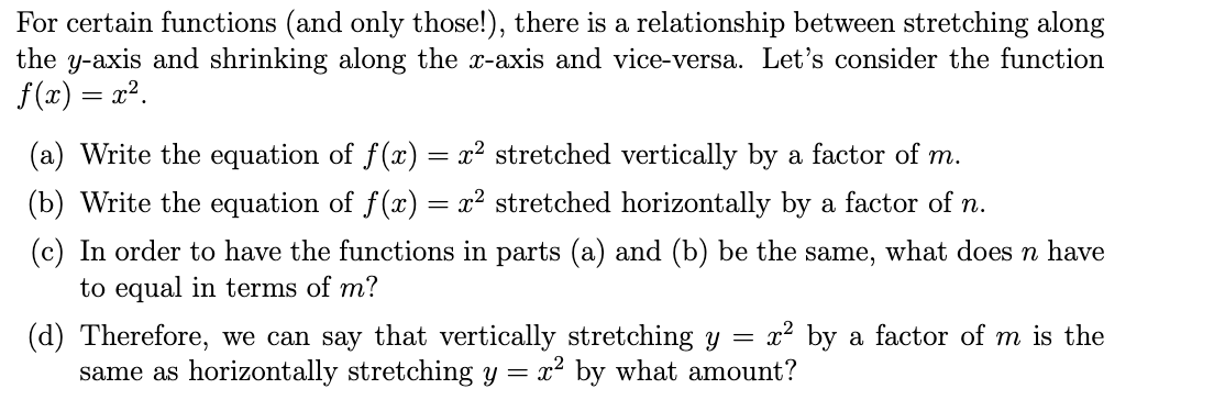 For certain functions (and only those!), there is a relationship between stretching along
the y-axis and shrinking along the x-axis and vice-versa. Let's consider the function
f(x) = x?.
(a) Write the equation of f(x) = x² stretched vertically by a factor of m.
(b) Write the equation of f(x) = x² stretched horizontally by a factor of n.
(c) In order to have the functions in parts (a) and (b) be the
to equal in terms of m?
same,
what does n have
(d) Therefore, we can say that vertically stretching y
same as horizontally stretching y = x² by what amount?
x² by a factor of m is the
