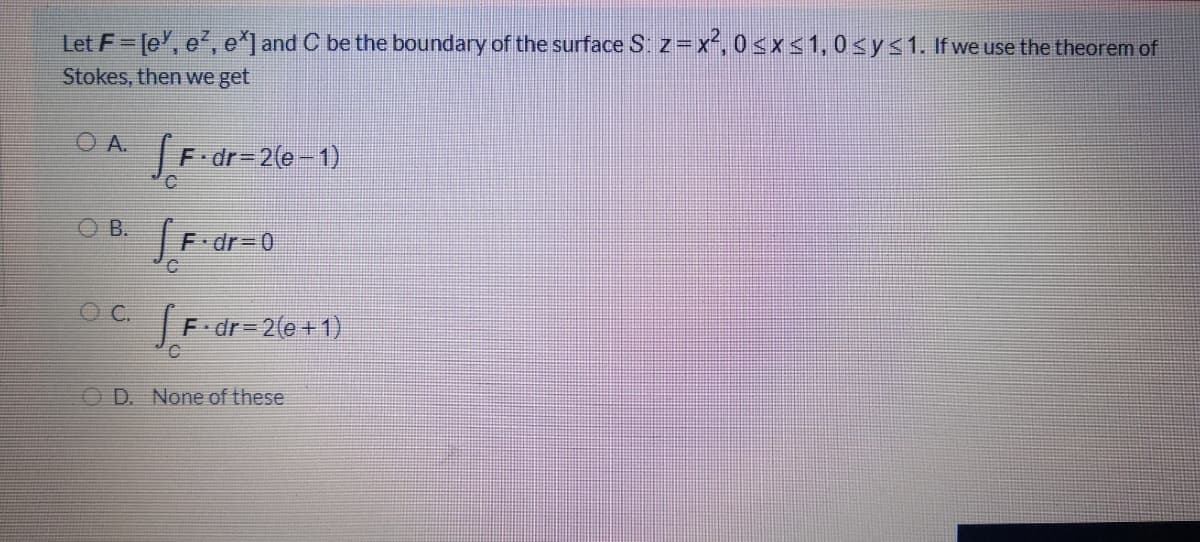 Let F [e', e', e*] and C be the boundary of the surface S. z=x, 0<x<1,0<y<1. If we use the theorem of
Stokes, then we get
O A.
F dr-2(e-1)
J
O B.
F dr3D0
F dr= 2(e+1)
O D. None of these
