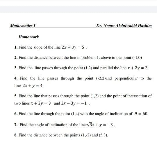 Mathematics I
Dr: Noora Abdulwahid Hashim
Home work
1. Find the slope of the line 2x + 3y = 5 .
2. Find the distance between the line in problem 1. above to the point (-1,0)
3. Find the line passes through the point (1,2) and parallel the line x + 2y = 3
4. Find the line passes through the point (-2,2)and perpendicular to the
line 2x + y = 4.
5. Find the line that passes through the point (1,2) and the point of intersection of
two lines x + 2y = 3 and 2x – 3y = -1.
6. Find the line through the point (1,4) with the angle of inclination of e = 60.
7. Find the angle of inclination of the line:V3x + y = -3.
8. Find the distance between the points (1,-2) and (5,3).
