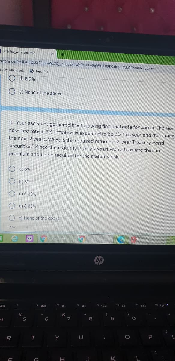 BFINB00 Assessment 2
n/forms/d/e/1FAlpQLSc5SjbreWzCO_yZPB3SZKWa9rUU-yOgkfRTKB8PKub70
m Response
aptive Math Ad.
O New Tab
O d) 8.9%
O e) None of the above
16. Your assistant gathered the following financial data for Japan: The real
risk-free rate is 3%. Inflation is expected to be 2% this year and 4% during
the next 2 years. What is the required return on 2-year Treasury bond
securities? Since the maturity is only 2 years we will assume that no
premium should be required for the maturity risk. *
O a) 6%
O b) 8%
O c) 6.33%
O d) 8.33%
e) None of the above
Copy
fo 10
5
6
8
T
Y
K
G
O O O O
