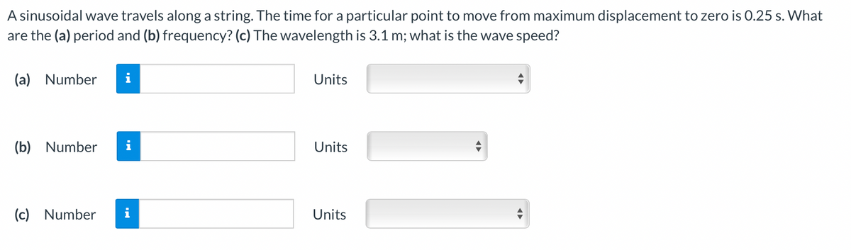 A sinusoidal wave travels along a string. The time for a particular point to move from maximum displacement to zero is 0.25 s. What
are the (a) period and (b) frequency? (c) The wavelength is 3.1 m; what is the wave speed?
(a) Number
i
Units
(b) Number
i
Units
(c) Number
i
Units
