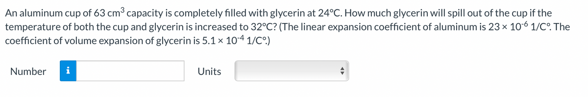 An aluminum cup of 63 cm3 capacity is completely filled with glycerin at 24°C. How much glycerin will spill out of the cup if the
temperature of both the cup and glycerin is increased to 32°C? (The linear expansion coefficient of aluminum is 23 x 106 1/CO. The
coefficient of volume expansion of glycerin is 5.1 × 104 1/C°.)
Number
i
Units
