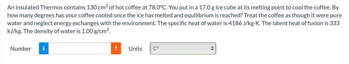 An insulated Thermos contains 130 cm3 of hot coffee at 78.0°C. You put in a 17.0 g ice cube at its melting point to cool the coffee. By
how many degrees has your coffee cooled once the ice has melted and equilibrium is reached? Treat the coffee as though it were pure
water and neglect energy exchanges with the environment. The specific heat of water is 4186 J/kg-K. The latent heat of fusion is 333
kJ/kg. The density of water is 1.00 g/cm³.
Number
i
Units
C°
